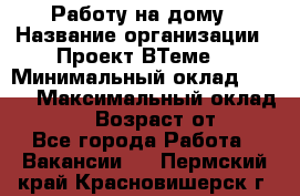 Работу на дому › Название организации ­ Проект ВТеме  › Минимальный оклад ­ 600 › Максимальный оклад ­ 3 000 › Возраст от ­ 18 - Все города Работа » Вакансии   . Пермский край,Красновишерск г.